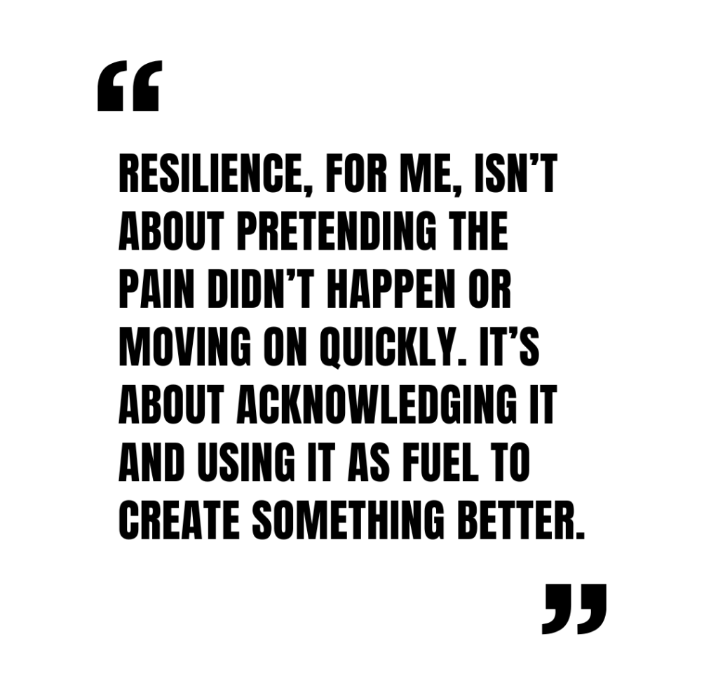 Shannon Knelsen: Resilience, for me, isn’t about pretending the pain didn’t happen or moving on quickly. It’s about acknowledging it and using it as fuel to create something better.