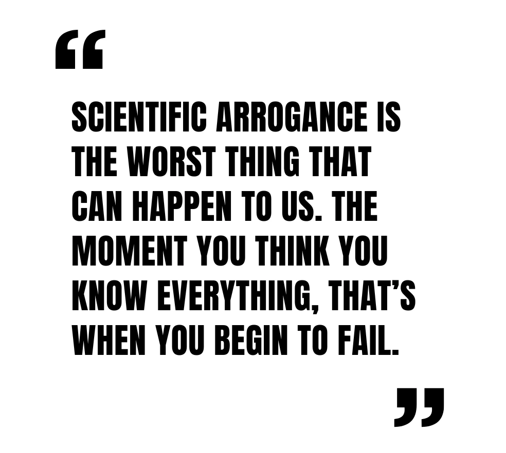 Scientific arrogance is the worst thing that can happen to us. The moment you think you know everything, that’s when you begin to fail.